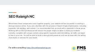 SEO Raleigh NC
When these three components come together properly, your website will be successful in creating a
strong presence online. If you are unfamiliar with the process of Search Engine Optimization, including
keywords, link building, and content, it is recommended that you work with a specialist in these areas.
Working with an SEO professional will ensure the proper steps are taken to build your website
correctly, complete with unique content using specific keywords and link building, so traffic can begin
to flow to your site. You will be able to build a strong brand presence and see success with the selling
of products or services for your brand.
For online consulting: https://fmsonlinemarketing.com
 