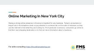Online Marketing In New York City
Having a strong online presence in Arizona is important for any business. Today’s consumers no
longer look in the telephone book or pay attention to commercials on the radio or television as they
use the internet to find what they are looking for. From products to services, consumers go online to
find their next shopping destination or to find out more information about a business.
For online consulting: https://fmsonlinemarketing.com
 