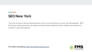 SEO New York
If you do not have a strong online presence, then you are missing out on your key demographic. SEO
for Arizona small businesses can easily be used to build a following online, helping your business to
continue to grow and expand.
For online consulting: https://fmsonlinemarketing.com
 