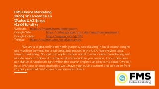 FMS Online Marketing
18004 W Lawrence Ln
Waddell,AZ 85355
(623)687-1673
Website: https://fmsonlinemarketing.com
Google Site: https://sites.google.com/site/seophoenixarizona/
Google Folder: http://mgyb.co/s/5ySPK
Twitter: https://twitter.com/michaelvamaro
We are a digital online marketing agency specializing in local search engine
optimization services for local small businesses in the USA. We provide local
search marketing, Google map optimization, social media, content marketing and
mobile search. It doesn't matter what state or cities you service, if your business
constantly struggles to rank within the search engines and local map pack we can
help. With our unique strategies we'll have your business front and center in front
of your potential customers on a consistent basis.
 