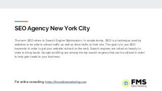 SEO Agency New York City
The term SEO refers to Search Engine Optimization. In simple terms, SEO is a technique used by
websites to be able to attract traffic as well as drive traffic to their site. The goal is to use SEO
keywords in order to get your website noticed on the web. Search engines are relied on heavily in
order to bring leads. Google and Bing are among the top search engines that can be utilized in order
to help gain leads to your business.
For online consulting: https://fmsonlinemarketing.com
 