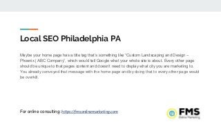 Local SEO Philadelphia PA
Maybe your home page has a title tag that’s something like “Custom Landscaping and Design –
Phoenix | ABC Company”, which would tell Google what your whole site is about. Every other page
should be unique to that pages content and doesn’t need to display what city you are marketing to.
You already conveyed that message with the home page and by doing that to every other page would
be overkill.
For online consulting: https://fmsonlinemarketing.com
 