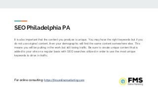 SEO Philadelphia PA
It is also important that the content you produce is unique. You may have the right keywords but if you
do not use original content, then your demographic will find the same content somewhere else. This
means you will be putting in the work but still losing traffic. Be sure to create unique content that is
added to your site on a regular basis with SEO searches utilized in order to use the most unique
keywords to drive in traffic.
For online consulting: https://fmsonlinemarketing.com
 