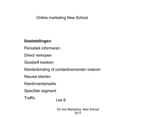 Online marketing New School




Doelstellingen:
Periodiek informeren
Direct verkopen
Goodwill kweken
Klantenbinding of contactmomenten creeren
Nieuwe klanten
Klantinventarisatie
Specifiek segment
Traffic
                      Les 6

                      On line Marketing New School
                                  2011
 