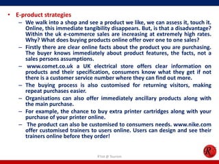 • E-product strategies
– We walk into a shop and see a product we like, we can assess it, touch it.
Online, this immediate tangibility disappears. But, is that a disadvantage?
Within the uk e-commerce sales are increasing at extremely high rates.
Why? What does buying products online offer over one to one sales?
– Firstly there are clear online facts about the product you are purchasing.
The buyer knows immediately about product features, the facts, not a
sales persons assumptions.
– www.comet.co.uk a UK electrical store offers clear information on
products and their specification, consumers know what they get if not
there is a customer service number where they can find out more.
– The buying process is also customised for returning visitors, making
repeat purchases easier.
– Organisations can also offer immediately ancillary products along with
the main purchase.
– For example, the chance to buy extra printer cartridges along with your
purchase of your printer online.
– The product can also be customised to consumers needs. www.nike.com
offer customised trainers to users online. Users can design and see their
trainers online before they order!
R'tist @ Tourism
 