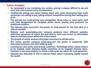 • E-price strategies
– As mentioned in our marketing mix section, pricing is always difficult to do and
must take into account many considerations.
– Traditionally pricing was about finding about your costs, discovering how much
consumers are willing to pay, taking account competition pricing then setting your
price.
– The internet has made pricing very competitive. Many costs i.e. store costs, staff
cost have disappeared for complete online stores, placing price pressures on
traditional retailers.
– The internet gives consumers the power to shop around for the best deal at a
click of a button.
– Website such www.kelkoo.com compare products from different websites
informing consumers of where the best deal is. Such easy access to information
helps to maintain prices within the online world.
– The growth of online auctions also helps consumers to dictate price.
– The online auction company www.ebay.com has grown in popularity with
thousands of buyers and seller bidding daily.
– E-pricing can also easily reward loyal customers. Technology allows repeat visitors
to be tracked, easily allowing loyalty incentives to be targeted towards them.
Payment is also easy, paypals, or online credit cards use allows for easy payments.
– However the downside to this is internet fraud, which is growing rapidly around
the world.
R'tist @ Tourism
 