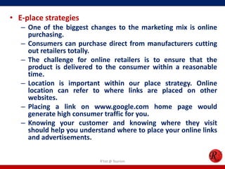 • E-place strategies
– One of the biggest changes to the marketing mix is online
purchasing.
– Consumers can purchase direct from manufacturers cutting
out retailers totally.
– The challenge for online retailers is to ensure that the
product is delivered to the consumer within a reasonable
time.
– Location is important within our place strategy. Online
location can refer to where links are placed on other
websites.
– Placing a link on www.google.com home page would
generate high consumer traffic for you.
– Knowing your customer and knowing where they visit
should help you understand where to place your online links
and advertisements.
R'tist @ Tourism
 