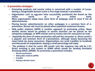 • E-promotion strategies
– Promoting products and service online is concerned with a number of issues.
Having a recognisable domain name is first stage towards e-promotion.
– Organisation such as egg.com have successfully positioned the brand on the
online world as an online bank.
Most organisations today have some form of webpage used in most if not all
advertisements.
– Placing banner advertisements on other webpages is a common form of e-
promotion. Banner ads must be placed where potential customers browse.
– Web public relations (WPR) is another approach to promoting online. News
worthy stories based on product or service launches can be placed on the
companies webpage, or WPR articles sent to review sites for consumers to read.
– Hopefully this form of online promotion will pull the consumer in. Direct email is
a popular and common form of e-promotions, although slowly becoming the
most hated my many consumers. Organisations can send e-leaflets to hundreds
and thousands of respondents, hoping a small percentage will reply.
– The problem is that for every 100 emails sent the response rate will be 1-2!.
Direct emailing is also known as SPAM which stands for Sending Persistent
Annoying eMail. (SPAM). To summaries e-promotion includes:
• Banner promotions
• Web public relations (WPR)
• E-leaflet
• Having a domain name.
R'tist @ Tourism
 