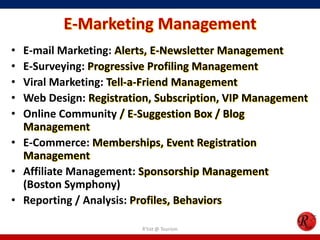 E-Marketing Management
• E-mail Marketing: Alerts, E-Newsletter Management
• E-Surveying: Progressive Profiling Management
• Viral Marketing: Tell-a-Friend Management
• Web Design: Registration, Subscription, VIP Management
• Online Community / E-Suggestion Box / Blog
Management
• E-Commerce: Memberships, Event Registration
Management
• Affiliate Management: Sponsorship Management
(Boston Symphony)
• Reporting / Analysis: Profiles, Behaviors
R'tist @ Tourism
 