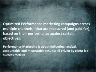 Optimized Performance marketing campaigns across
multiple channels, that are measured (and paid for),
based on their performance against certain
objectives.
Performance Marketing is about delivering tactical,
accountable and measurable results; all driven by client-led
success metrics
 