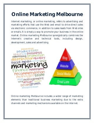 Online Marketing Melbourne
Internet marketing, or online marketing, refers to advertising and
marketing efforts that use the Web and email to drive direct sales
via electronic commerce, in addition to sales leads from Web sites
or emails. It is simply a way to promote your business in the online
market. Online marketing Melbourne synergistically combines the
Internet's creative and technical tools, including design,
development, sales and advertising.
Online marketing Melbourne includes a wider range of marketing
elements than traditional business marketing due to the extra
channels and marketing mechanisms available on the Internet.
 