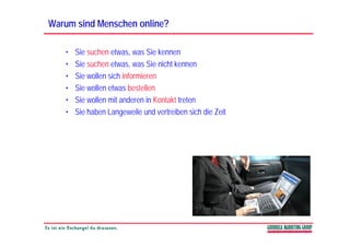 Warum sind Menschen online?

   •   Sie suchen etwas, was Sie kennen
   •   Sie suchen etwas, was Sie nicht kennen
                          ,
   •   Sie wollen sich informieren
   •   Sie wollen etwas bestellen
   •   Sie wollen mit anderen in Kontakt treten
   •   Sie haben Langeweile und vertreiben sich die Zeit
 