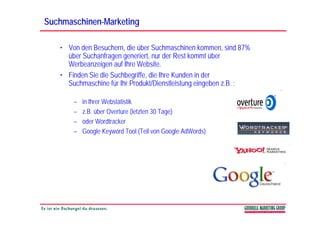 Suchmaschinen-
Suchmaschinen-Marketing

   • Von den Besuchern, die über Suchmaschinen kommen, sind 87%
     über Suchanfragen generiert, nur der Rest kommt über
     Werbeanzeigen auf Ih W b it
     W b        i      f Ihre Website.
   • Finden Sie die Suchbegriffe, die Ihre Kunden in der
     Suchmaschine für Ihr Produkt/Dienstleistung eingeben z.B. :
                                                g g

       –   in Ihrer Webstatistik
       –   z.B.
           z B über Overture (letzten 30 Tage)
       –   oder Wordtracker
       –   Google Keyword Tool (Teil von Google AdWords)
 