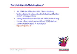 Wer ist die Guerrilla Marketing Group?

    • Seit 1984 in den USA und seit 1994 in Deutschland tätig
    • Werkzeugkasten mit unkonventionellen Methoden und Taktiken,
               g                                                  ,
      um mehr Umsatz zu erzielen
    • Trainingsunternehmen in den Bereichen Vertrieb und Marketing
    • Pro Jahr in Deutschland zwischen 800 und 1000 Teilnehmer
    • Ausführliche Informationen im Internet unter
      http://www.guerrilla.de
 