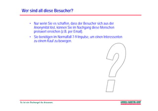 Wer sind all diese Besucher?

    • Nur wenn Sie es schaffen, dass der Besucher sich aus der
      Anonymität löst, können Sie im Nachgang diese Menschen
      preiswert erreichen ( B per E il)
         i    t     i h (z.B.      Email).
    • Sie benötigen im Normalfall 7-9 Impulse, um einen Interessenten
      zu einem Kauf zu bewegen.
                             g
 