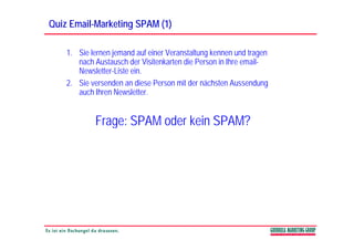 Quiz Email-Marketing SPAM (1)
     Email-

    1. Sie lernen jemand auf einer Veranstaltung kennen und tragen
       nach Austausch der Visitenkarten die Person in Ihre email-
       Newsletter-Liste i
       N l tt Li t ein.
    2. Sie versenden an diese Person mit der nächsten Aussendung
       auch Ihren Newsletter.


            Frage: SPAM oder kein SPAM?
 