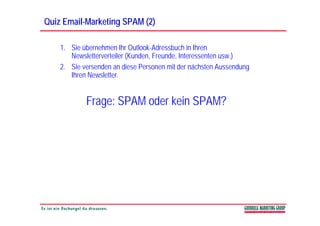 Quiz Email-Marketing SPAM (2)
     Email-

    1. Sie übernehmen Ihr Outlook-Adressbuch in Ihren
       Newsletterverteiler (Kunden, Freunde, Interessenten usw.)
    2. Sie versenden an diese Personen mit der nächsten Aussendung
       Ihren Newsletter.


            Frage: SPAM oder kein SPAM?
 