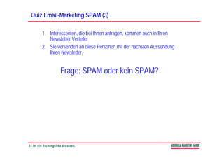 Quiz Email-Marketing SPAM (3)
     Email-

    1. Interessenten, die bei Ihnen anfragen, kommen auch in Ihren
       Newsletter Verteiler
    2. Sie versenden an diese Personen mit der nächsten Aussendung
       Ihren Newsletter.


            Frage: SPAM oder kein SPAM?
 