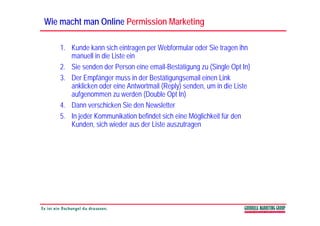 Wie macht man Online Permission Marketing

    1. Kunde kann sich eintragen per Webformular oder Sie tragen ihn
       manuell in die Liste ein
    2. Sie senden der Person eine email-Bestätigung zu (Single Opt In)
    3. Der Empfänger muss in der Bestätigungsemail einen Link
       anklicken oder eine Antwortmail (Reply) senden um in die Liste
                                               senden,
       aufgenommen zu werden (Double Opt In)
    4. Dann verschicken Sie den Newsletter
    5. In jeder Kommunikation befindet sich eine Möglichkeit für den
       Kunden, sich wieder aus der Liste auszutragen
 