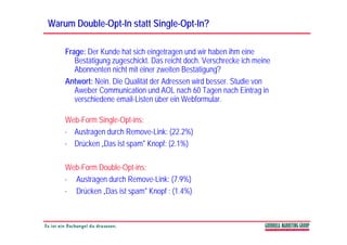 Warum Double-Opt-In statt Single-Opt-In?
      Double-Opt-         Single-Opt-

    Frage: Der Kunde hat sich eingetragen und wir haben ihm eine
       Bestätigung zugeschickt. Das reicht doch. Verschrecke ich meine
       Abonnenten nicht mit einer zweiten B täti
       Ab       t   i ht it i         it Bestätigung??
    Antwort: Nein. Die Qualität der Adressen wird besser. Studie von
       Aweber Communication und AOL nach 60 Tagen nach Eintrag in
                                                   g               g
       verschiedene email-Listen über ein Webformular.

    Web Form Single Opt ins:
    Web-Form Single-Opt-ins:
    · Austragen durch Remove-Link: (22.2%)
    · Drücken „Das ist spam" Knopf: (2.1%)

    Web-Form Double-Opt-ins:
    · Austragen durch Remove Link: (7 9%)
                       Remove-Link: (7.9%)
    · Drücken „Das ist spam" Knopf : (1.4%)
 
