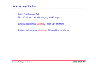 Abstand zum Nachfass

   Opt-In Bestätigung sofort
   Die 1. Email sofort nach Bestätigung des Eintrages
                                   g g            g

   Business to Business: Maximal 2 Follow Up‘s pro Monat

   Business to Consumer: Mindestens 1 Follow Up‘s pro Woche
 