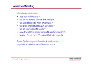 Newsletter-
Newsletter-Marketing

    Worauf man achten sollte:
    • Was steht im Newsletter?
    • Wo auf der Website kann ich mich eintragen?
    • Wie viele Pflichtfelder muss ich ausfüllen?
    • Wie prüfe ich die Erlaubnis zum Versenden?
    • Wie oft erscheint der Newsletter?
    • An welchen Wochentagen wird der Newsletter verschickt?
    • Welches Format hat er (Text oder HTML oder beides?)

    Testen Sie Ihren eigenen Newsletter kostenlos unter:
    http://www.absatzwirtschaft.de/newsletter-check
 