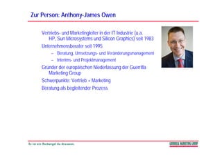 Zur Person: Anthony-James Owen
            Anthony-

   Vertriebs- und Marketingleiter in der IT Industrie (u.a.
      HP, Sun Microsystems und Silicon Graphics) seit 1983
   Unternehmensberater seit 1995
       – Beratung, Umsetzungs- und Veränderungsmanagement
       – Interims- und Projektmanagement
   Gründer der europäischen Niederlassung der Guerrilla
      Marketing Group
   Schwerpunkte: Vertrieb + Marketing
   Beratung als begleitender Prozess
 