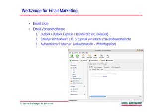 Werkzeuge für Email-Marketing
              Email-

   • Email-Liste
   • Email Versandsoftware
       1. Outlook / Outlook Express / Thunderbird etc. (manuell)
       2. Emailversandsoftware z.B. Groupmail von infacta.com (halbautomatisch)
       3.
       3 Automatischer Listserver (vollautomatisch + Webintegration)
                         Listserver.
 