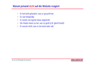 Warum jemand nicht auf die Website reagiert

    •   Er hat nicht gefunden, was er gesucht hat
    •   Es war langweilig
                   g     g
    •   Er wurde von irgend etwas abgelenkt
    •   Die Hürde etwas zu tun, war zu groß (z.B. gleich Kauf!)
    •   Er wusste nicht, was er tun kann oder soll
 