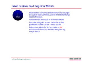 Inhalt bestimmt den Erfolg einer Website

             • Internetnutzer suchen nach Informationen und Lösungen.
               Sie suchen nicht nach Ihnen, weil sie Ihr Unternehmen ja
               noch nicht kennen.
             • Verwandeln Sie Ihr Wissen in In-Demand-Inhalte.
             • Um online erfolgreich zu sein, starten Sie wo Ihre
               potentiellen Kunden starten – bei der Suche!
             • Relevanz der Inhalte für die Suchenden ist der
               entscheidende Faktor bei der Berechnung des sog.
               Google Ranks!
 
