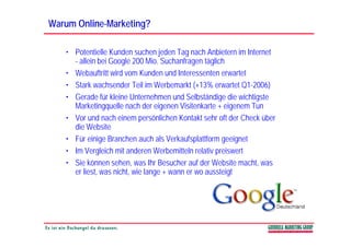 Warum Online-Marketing?
      Online-

   • Potentielle Kunden suchen jeden Tag nach Anbietern im Internet
     - allein bei Google 200 Mio. Suchanfragen täglich
   • Webauftritt wird vom Kunden und Interessenten erwartet
   • Stark wachsender Teil im Werbemarkt (+13% erwartet Q1-2006)
   • Gerade für kleine Unternehmen und Selbständige die wichtigste
     Marketingquelle nach der eigenen Visitenkarte + eigenem Tun
   • Vor und nach einem persönlichen Kontakt sehr oft der Check über
     die Website
   • Für einige Branchen auch als Verkaufsplattform geeignet
   • Im Vergleich mit anderen Werbemitteln relativ preiswert
   • Sie können sehen, was Ihr Besucher auf der Website macht, was
     er liest, was nicht, wie lange + wann er wo aussteigt
 