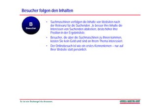 Besucher folgen den Inhalten

             • Suchmaschinen verfolgen die Inhalte von Websiten nach
               der Relevanz für die Suchenden. Je besser ihre Inhalte die
               Interessen von Suchenden abdecken, desto höher ihre
               Position in der Ergebnisliste.
             • Besucher, die über die Suchmaschinen zu Ihnen kommen,
               kosten Sie kein Geld und sind an Ihrem Thema interessiert.
             • Der Onlinebesuch ist wie ein erstes Kennenlernen – nur auf
               Ihrer Website statt persönlich.
 