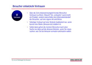 Besucher entwickeln Vertrauen

             • Über die Zeit entwickeln komplett fremde Menschen
               Vertrauen zu Ihnen. Warum? Sie „verkaufen“ zuerst nicht
               ein Produkt, sondern übererfüllen den Informationsbedarf
               der Besucher, auf eine eigene Art und Weise.
             • Sofortiger Verkauf auf einer Website funktioniert nur, wenn
               bereits eine Marke (Amazon.de) etabliert ist.
                                  (           )
             • Selbst dann gehen die meisten Menschen nach einer
               Suche nur dann auf die Amazon-Website, wenn Sie etwas
               suchen, was Sie bei Amazon vermuten und kaufen wollen.
 