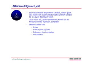 Aktionen erfolgen erst jetzt

              • Die meisten kleinen Unternehmen scheitern, weil sie gleich
                eine Aktion beim ersten Kontakt erwarten und nicht erst den
                I B V A Zykus
                I-B-V-A-Zykus durchlaufen wollen.
              • Jetzt, wo Sie als „Experte“ etabliert sind, können Sie die
                Menschen leichter motivieren, zu handeln.
              • Aktionen können sein:
                   –   Anfrage
                   –   Erstellung eines Angebotes
                   –   Einladung zu einer Veranstaltung
                   –   Produktkauf etc.
 