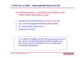 Testen Sie es selber – Autoresponder-Bonus für Sie!
                       Autoresponder-

    Sie erhalten kostenlos + automatisch einen Minikurs zum
       Thema Online-Marketing p email:
                               g per

    1.   Eintragen auf der Guerrilla Website www.guerrilla.de oder
    2.   Link in der Bestätigungsemail anklicken (Double Opt In)
    3.   Die ankommenden Emails lesen ☺
    4.
    4    Anregungen umsetzen!




         P.S.: Enthält alle Weblinks aus dem Vortrag und trägt Sie auch in
         den unseren Guerrilla Marketing Newsletter automatisch ein.
                                         g
         Ihre Adresse wird nicht in irgendeiner Form vermarktet oder
         anderweitig weitergegeben!
 