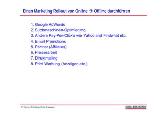 Einen Marketing Rollout von Online     Offline durchführen

    1. Google AdWords
    2. Suchmaschinen-Optimierung
                            p     g
    3. Andere Pay-Per-Click's wie Yahoo and Findwhat etc.
    4. Email Promotions
    5. Partner (Affiliates)
    6. Pressearbeit
    7.
    7 Direktmailing
    8. Print Werbung (Anzeigen etc.)
 