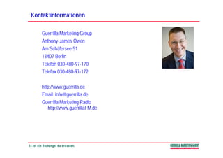 Kontaktinformationen

    Guerrilla Marketing Group
    Anthony-James Owen
            y
    Am Schäfersee 51
    13407 Berlin
    Telefon 030-480-97-170
    Telefax 030-480-97-172

    http://www.guerrilla.de
    Email: info@guerrilla.de
               @g
    Guerrilla Marketing Radio
       http://www.guerrillaFM.de
 