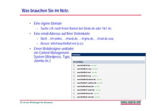 Was brauchen Sie im Netz:

    • Eine eigene Domain
        – Suche z.B. nach freien Namen bei Strato.de oder 1&1 etc.
    • Eine email-Adresse auf Ihrer Visitenkarte
        – Nicht ...@t-online, ...@web.de, ...@gmx.de, ...@aol.de usw.
        – Besser: info@wachtelhof net (o.ä.)
                   info@wachtelhof.net (o ä )
    • Einen Webdesigner und/oder
      ein Content-Management-
      System (Wordpress, T
      S t (W d           Typo,
      Joomla etc.)
 