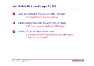 Was sind die Herausforderungen für Sie?

    Es gibt über 8 Milliarden Webseiten (lt. Google Homepage)
                 Es findet Sie fast niemand im Internet

    Selbst wenn Sie jemand findet, Sie wissen nicht, wer das ist
               Wie
               Wi macht man mit U b k t M k ti ?
                        ht        it Unbekannten Marketing?

    Die Besucher, die Sie finden, handeln selten
               Wie macht man eine Website interessant und bringt die
               Besucher zum Handeln?
 