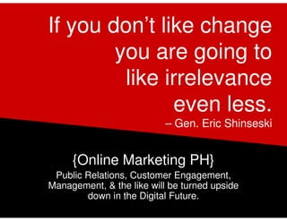 If you don’t like change
        you are going to
         like irrelevance
               even less.
                           – Gen. Eric Shinseski


     {Online Marketing PH}
 Public Relations, Customer Engagement,
Management, & the like will be turned upside
        down in the Digital Future.
 