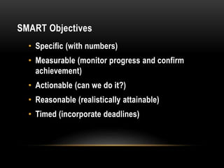 SMART Objectives
• Specific (with numbers)
• Measurable (monitor progress and confirm
achievement)
• Actionable (can we do it?)
• Reasonable (realistically attainable)
• Timed (incorporate deadlines)
 