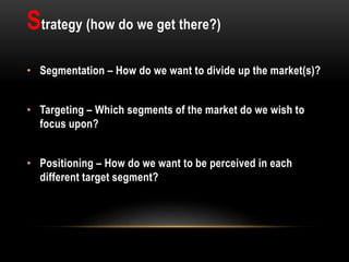 Strategy (how do we get there?)
• Segmentation – How do we want to divide up the market(s)?
• Targeting – Which segments of the market do we wish to
focus upon?
• Positioning – How do we want to be perceived in each
different target segment?
 
