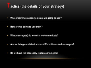 Tactics (the details of your strategy)
• Which Communication Tools are we going to use?
• How are we going to use them?
• What message(s) do we wish to communicate?
• Are we being consistent across different tools and messages?
• Do we have the necessary resources/budgets?
 