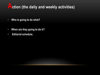 Action (the daily and weekly activities)
• Who is going to do what?
• When are they going to do it?
• Editorial schedule.
 