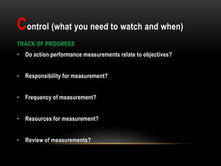 Control (what you need to watch and when)
TRACK OF PROGRESS
• Do action performance measurements relate to objectives?
• Responsibility for measurement?
• Frequency of measurement?
• Resources for measurement?
• Review of measurements?
 