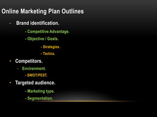 Online Marketing Plan Outlines
• Brand identification.
- Competitive Advantage.
- Objective / Goals.
- Strategies.
- Tactics.
• Competitors.
- Environment.
- SWOT/PEST.
• Targeted audience.
- Marketing type.
- Segmentation.
 