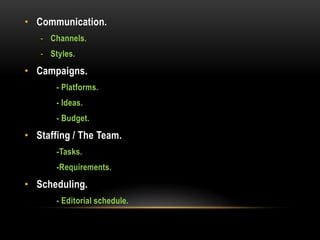 • Communication.
- Channels.
- Styles.
• Campaigns.
- Platforms.
- Ideas.
- Budget.
• Staffing / The Team.
-Tasks.
-Requirements.
• Scheduling.
- Editorial schedule.
 