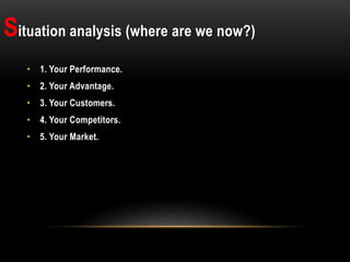 Situation analysis (where are we now?)
• 1. Your Performance.
• 2. Your Advantage.
• 3. Your Customers.
• 4. Your Competitors.
• 5. Your Market.
 