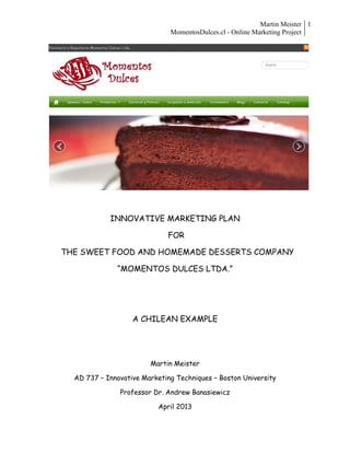 Martin Meister
MomentosDulces.cl - Online Marketing Project
1
INNOVATIVE MARKETING PLAN
FOR
THE SWEET FOOD AND HOMEMADE DESSERTS COMPANY
“MOMENTOS DULCES LTDA.”
A CHILEAN EXAMPLE
Martin Meister
AD 737 – Innovative Marketing Techniques – Boston University
Professor Dr. Andrew Banasiewicz
April 2013
 