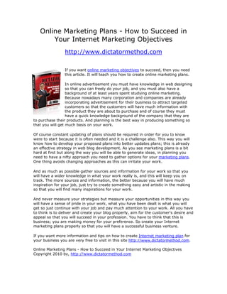 Online Marketing Plans - How to Succeed in
       Your Internet Marketing Objectives
                 http://www.dictatormethod.com

                 If you want online marketing objectives to succeed, then you need
                 this article. It will teach you how to create online marketing plans.

                  In online advertisement you must have knowledge in web designing
                  so that you can freely do your job, and you must also have a
                  background of at least years spent studying online marketing.
                  Because nowadays many corporation and companies are already
                  incorporating advertisement for their business to attract targeted
                  customers so that the customers will have much information with
                  the product they are about to purchase and of course they must
                  have a quick knowledge background of the company that they are
to purchase their products. And planning is the best way in producing something so
that you will get much basis on your work.

Of course constant updating of plans should be required in order for you to know
were to start because it is often needed and it is a challenge also. This way you will
know how to develop your proposed plans into better updates plans; this is already
an effective strategy in web blog development. As you see marketing plans is a bit
hard at first but along the way you will be able to generate ideas, in planning you
need to have a nifty approach you need to gather options for your marketing plans.
One thing avoids changing approaches as this can irritate your work.

And as much as possible gather sources and information for your work so that you
will have a wider knowledge in what your work really is, and this will keep you on
track. The more sources and information, the better because you will have much
inspiration for your job, just try to create something easy and artistic in the making
so that you will find many inspirations for your work.

And never measure your strategies but measure your opportunities in this way you
will have a sense of pride in your work, what you have been dealt is what you will
get so just continue with your job and pay much attention to your work. All you have
to think is to deliver and create your blog properly, aim for the customer's desire and
appeal so that you will succeed in your profession. You have to think that this is
business; you are making money for your preference. So create your Internet
marketing plans properly so that you will have a successful business venture.

If you want more information and tips on how to create Internet marketing plan for
your business you are very free to visit in this site http://www.dictatormethod.com.

Online Marketing Plans - How to Succeed in Your Internet Marketing Objectives
Copyright 2010 by, http://www.dictatormethod.com
 